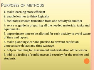 PURPOSES OF METHODS
1. make learning more efficient
2. enable learner to think logically
3. facilitates smooth transition from one activity to another
4. serve as guide in preparing all the needed materials, tasks and
equipments.
5. approximate time to be allotted for each activity to avoid waste
of time and lapses.
6. make planning clear and precise, to prevent confusion,
unnecessary delays and time wastage.
7. help in planning for assessment and evaluation of the lesson.
8. add to a feeling of confidence and security for the teacher and
students.
 