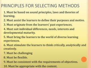PRINCIPLES FOR SELECTING METHODS
1. Must be based on sound principles, laws and theories of
learning.
2. Must assist the learners to define their purposes and motive.
3. Must originate from the learners’ past experiences.
4. Must suit individual differences, needs, interests and
developmental maturity.
5. Must bring the learners to the world of diverse learning
experiences.
6. Must stimulate the learners to think critically, analytically and
creatively.
7. Must be challenging
8. Must be flexible.
9. Must be consistent with the requirements of objectives.
10. Must be appropriate with the content.
 