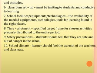 and attitudes.
6. classroom set – up – must be inviting to students and conducive
to learning.
7. School facilities/equipments/technologies – the availability of
the needed equipments, technologies, tools for learning found in
the right places.
8. Time – allotment – specified target frame for chosen activities
properly distributed to the entire period.
9. Safety precautions – students should feel that they are safe and
out of danger in the school.
10. School climate – learner should feel the warmth of the teachers
and classmate.
 