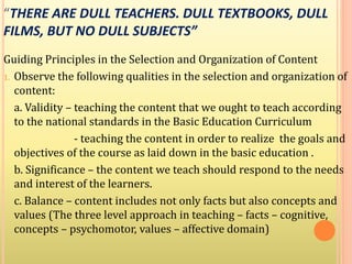 “THERE ARE DULL TEACHERS. DULL TEXTBOOKS, DULL
FILMS, BUT NO DULL SUBJECTS”
Guiding Principles in the Selection and Organization of Content
1. Observe the following qualities in the selection and organization of
content:
a. Validity – teaching the content that we ought to teach according
to the national standards in the Basic Education Curriculum
- teaching the content in order to realize the goals and
objectives of the course as laid down in the basic education .
b. Significance – the content we teach should respond to the needs
and interest of the learners.
c. Balance – content includes not only facts but also concepts and
values (The three level approach in teaching – facts – cognitive,
concepts – psychomotor, values – affective domain)
 