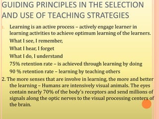 GUIDING PRINCIPLES IN THE SELECTION
AND USE OF TEACHING STRATEGIES
1. Learning is an active process – actively engage learner in
learning activities to achieve optimum learning of the learners.
What I see, I remember,
What I hear, I forget
What I do, I understand
75% retention rate – is achieved through learning by doing
90 % retention rate – learning by teaching others
2. The more senses that are involve in learning, the more and better
the learning – Humans are intensively visual animals. The eyes
contain nearly 70% of the body’s receptors and send millions of
signals along the optic nerves to the visual processing centers of
the brain.
 