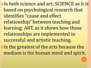 Is both science and art; SCIENCE as it is
based on psychological research that
identifies “cause and effect
relationship” between teaching and
learning; ART, as it shows how those
relationships are implemented in
successful and artistic teaching.
Is the greatest of the arts because the
medium is the human mind and spirit.
 