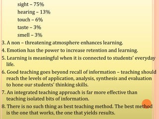 sight – 75%
hearing – 13%
touch – 6%
taste – 3%
smell – 3%
3. A non – threatening atmosphere enhances learning.
4. Emotion has the power to increase retention and learning.
5. Learning is meaningful when it is connected to students’ everyday
life.
6. Good teaching goes beyond recall of information – teaching should
reach the levels of application, analysis, synthesis and evaluation
to hone our students’ thinking skills.
7. An integrated teaching approach is far more effective than
teaching isolated bits of information.
8. There is no such thing as best teaching method. The best method
is the one that works, the one that yields results.
 