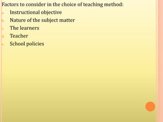 Factors to consider in the choice of teaching method:
a. Instructional objective
b. Nature of the subject matter
c. The learners
d. Teacher
e. School policies
 