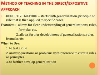 METHOD OF TEACHING IN THE DIRECT/EXPOSITIVE
APPROACH
1. DEDUCTIVE METHOD – starts with generalization, principle or
rule that is then applied to specific cases.
Features: 1. allows for clear understanding of generalizations, rules,
formulas etc.
2. allows further development of generalizations, rules,
formulas etc.
When to Use:
1. to test a rule
2. answer questions or problems with reference to certain rules
or principles
3. to further develop generalization
 