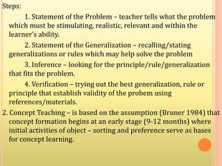Steps:
1. Statement of the Problem – teacher tells what the problem
which must be stimulating, realistic, relevant and within the
learner’s ability.
2. Statement of the Generalization – recalling/stating
generalizations or rules which may help solve the problem
3. Inference – looking for the principle/rule/generalization
that fits the problem.
4. Verification – trying out the best generalization, rule or
principle that establish validity of the probem using
references/materials.
2. Concept Teaching – is based on the assumption (Bruner 1984) that
concept formation begins at an early stage (9-12 months) where
initial activities of object – sorting and preference serve as bases
for concept learning.
 
