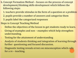 b. Concept Formation Method – focuses on the process of concept
development/thinking skills development which follows the
following steps:
1. teachers provide stimulus in the form of a question or a problem
2. pupils provide a number of answers and categorize them
3. pupils label the categorized responses
Steps in Concept Teaching Method
1. Define the objectives of the lesson to get students ready to learn.
2. Giving of examples and non – examples which help strengthen
understanding.
3. Testing for the attainment of understanding
4. Analysis of students thinking and integration of learning through
further questioning and focused discussion.
5. Diagnostic testing reveals errors on misconception which calls
for a re – teaching.
 