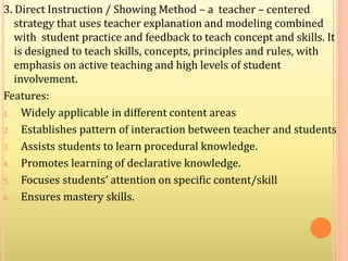 3. Direct Instruction / Showing Method – a teacher – centered
strategy that uses teacher explanation and modeling combined
with student practice and feedback to teach concept and skills. It
is designed to teach skills, concepts, principles and rules, with
emphasis on active teaching and high levels of student
involvement.
Features:
1. Widely applicable in different content areas
2. Establishes pattern of interaction between teacher and students
3. Assists students to learn procedural knowledge.
4. Promotes learning of declarative knowledge.
5. Focuses students’ attention on specific content/skill
6. Ensures mastery skills.
 