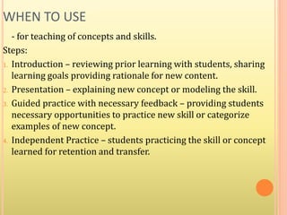 WHEN TO USE
- for teaching of concepts and skills.
Steps:
1. Introduction – reviewing prior learning with students, sharing
learning goals providing rationale for new content.
2. Presentation – explaining new concept or modeling the skill.
3. Guided practice with necessary feedback – providing students
necessary opportunities to practice new skill or categorize
examples of new concept.
4. Independent Practice – students practicing the skill or concept
learned for retention and transfer.
 