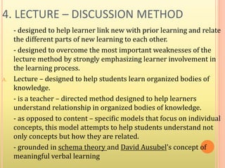 4. LECTURE – DISCUSSION METHOD
- designed to help learner link new with prior learning and relate
the different parts of new learning to each other.
- designed to overcome the most important weaknesses of the
lecture method by strongly emphasizing learner involvement in
the learning process.
A. Lecture – designed to help students learn organized bodies of
knowledge.
- is a teacher – directed method designed to help learners
understand relationship in organized bodies of knowledge.
- as opposed to content – specific models that focus on individual
concepts, this model attempts to help students understand not
only concepts but how they are related.
- grounded in schema theory and David Ausubel’s concept of
meaningful verbal learning
 