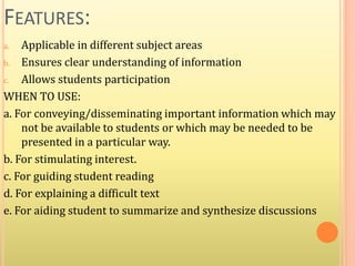 FEATURES:
a. Applicable in different subject areas
b. Ensures clear understanding of information
c. Allows students participation
WHEN TO USE:
a. For conveying/disseminating important information which may
not be available to students or which may be needed to be
presented in a particular way.
b. For stimulating interest.
c. For guiding student reading
d. For explaining a difficult text
e. For aiding student to summarize and synthesize discussions
 