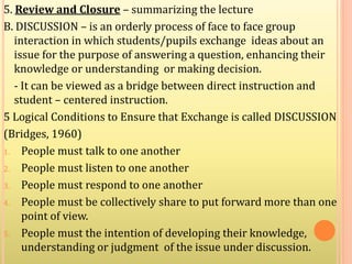 5. Review and Closure – summarizing the lecture
B. DISCUSSION – is an orderly process of face to face group
interaction in which students/pupils exchange ideas about an
issue for the purpose of answering a question, enhancing their
knowledge or understanding or making decision.
- It can be viewed as a bridge between direct instruction and
student – centered instruction.
5 Logical Conditions to Ensure that Exchange is called DISCUSSION
(Bridges, 1960)
1. People must talk to one another
2. People must listen to one another
3. People must respond to one another
4. People must be collectively share to put forward more than one
point of view.
5. People must the intention of developing their knowledge,
understanding or judgment of the issue under discussion.
 