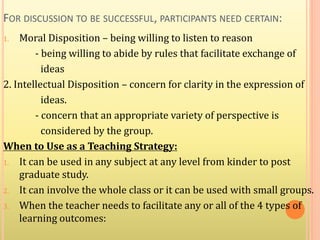 FOR DISCUSSION TO BE SUCCESSFUL, PARTICIPANTS NEED CERTAIN:
1. Moral Disposition – being willing to listen to reason
- being willing to abide by rules that facilitate exchange of
ideas
2. Intellectual Disposition – concern for clarity in the expression of
ideas.
- concern that an appropriate variety of perspective is
considered by the group.
When to Use as a Teaching Strategy:
1. It can be used in any subject at any level from kinder to post
graduate study.
2. It can involve the whole class or it can be used with small groups.
3. When the teacher needs to facilitate any or all of the 4 types of
learning outcomes:
 