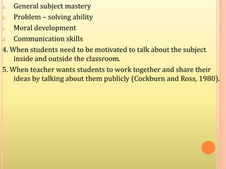 a. General subject mastery
b. Problem – solving ability
c. Moral development
d. Communication skills
4. When students need to be motivated to talk about the subject
inside and outside the classroom.
5. When teacher wants students to work together and share their
ideas by talking about them publicly (Cockburn and Ross, 1980).
 