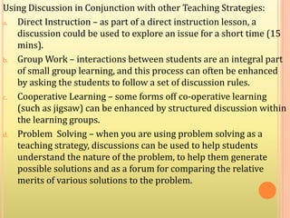 Using Discussion in Conjunction with other Teaching Strategies:
a. Direct Instruction – as part of a direct instruction lesson, a
discussion could be used to explore an issue for a short time (15
mins).
b. Group Work – interactions between students are an integral part
of small group learning, and this process can often be enhanced
by asking the students to follow a set of discussion rules.
c. Cooperative Learning – some forms off co-operative learning
(such as jigsaw) can be enhanced by structured discussion within
the learning groups.
d. Problem Solving – when you are using problem solving as a
teaching strategy, discussions can be used to help students
understand the nature of the problem, to help them generate
possible solutions and as a forum for comparing the relative
merits of various solutions to the problem.
 