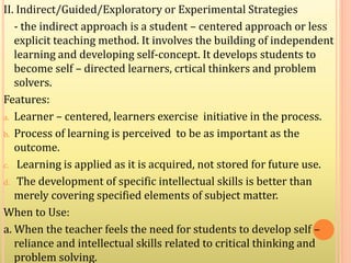 II. Indirect/Guided/Exploratory or Experimental Strategies
- the indirect approach is a student – centered approach or less
explicit teaching method. It involves the building of independent
learning and developing self-concept. It develops students to
become self – directed learners, crtical thinkers and problem
solvers.
Features:
a. Learner – centered, learners exercise initiative in the process.
b. Process of learning is perceived to be as important as the
outcome.
c. Learning is applied as it is acquired, not stored for future use.
d. The development of specific intellectual skills is better than
merely covering specified elements of subject matter.
When to Use:
a. When the teacher feels the need for students to develop self –
reliance and intellectual skills related to critical thinking and
problem solving.
 