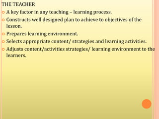THE TEACHER
 A key factor in any teaching – learning process.
 Constructs well designed plan to achieve to objectives of the
lesson.
 Prepares learning environment.
 Selects appropriate content/ strategies and learning activities.
 Adjusts content/activities strategies/ learning environment to the
learners.
 