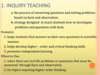 1. INQUIRY TEACHING
a. the process of answering questions and solving problems
based on facts and observation
b. strategy designed to teach students how to investigate
problems and questions with facts.
Features:
1. helps students find answers to their own questions in scientific
manner.
2. helps develop higher – order and critical thinking skills
3. promotes independent learning
When to Use:
1. when there are real life problems or questions that must be
answered through facts and observation
2. for topics requiring higher order thinking
 