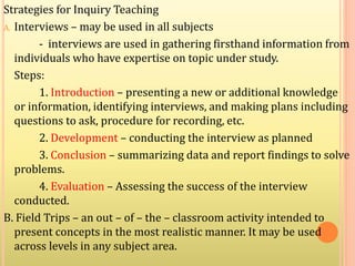 Strategies for Inquiry Teaching
A. Interviews – may be used in all subjects
- interviews are used in gathering firsthand information from
individuals who have expertise on topic under study.
Steps:
1. Introduction – presenting a new or additional knowledge
or information, identifying interviews, and making plans including
questions to ask, procedure for recording, etc.
2. Development – conducting the interview as planned
3. Conclusion – summarizing data and report findings to solve
problems.
4. Evaluation – Assessing the success of the interview
conducted.
B. Field Trips – an out – of – the – classroom activity intended to
present concepts in the most realistic manner. It may be used
across levels in any subject area.
 