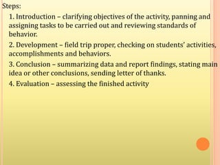 Steps:
1. Introduction – clarifying objectives of the activity, panning and
assigning tasks to be carried out and reviewing standards of
behavior.
2. Development – field trip proper, checking on students’ activities,
accomplishments and behaviors.
3. Conclusion – summarizing data and report findings, stating main
idea or other conclusions, sending letter of thanks.
4. Evaluation – assessing the finished activity
 