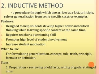 2. INDUCTIVE METHOD
- a procedure through which one arrives at a fact, principle,
rule or generalization from some specific cases or examples.
Features:
1. Designed to help students develop higher order and critical
thinking while learning specific content at the same time.
2. Requires teacher’s questioning skill
3. Promotes high level of student involvement
4. Increase student motivation
When to Use
For formulating generalization, concept, rule, truth, principle,
formula or definition.
Steps:
1. Preparation – reviewing of old facts, setting of goals, stating of
aims
 