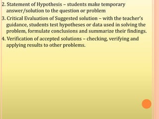 2. Statement of Hypothesis – students make temporary
answer/solution to the question or problem
3. Critical Evaluation of Suggested solution – with the teacher’s
guidance, students test hypotheses or data used in solving the
problem, formulate conclusions and summarize their findings.
4. Verification of accepted solutions – checking, verifying and
applying results to other problems.
 