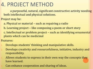 4. PROJECT METHOD
a purposeful, natural, significant constructive activity needing
both intellectual and physical solutions.
Project may be:
a. Physical or material – such as repairing a radio
b. Learning project – like composing a poem or short story
c. Intellectual or problem project – such as identifying ornamental
plants which can be medicinal
Features:
1. Develops students’ thinking and manipulative skills.
2. Develops creativity and resourcefulness, initiative, industry and
responsibility.
3. Allows students to express in their own way the concepts they
have learned.
4. Can enhance cooperation and sharing of ideas.
 