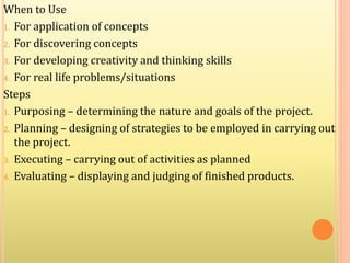 When to Use
1. For application of concepts
2. For discovering concepts
3. For developing creativity and thinking skills
4. For real life problems/situations
Steps
1. Purposing – determining the nature and goals of the project.
2. Planning – designing of strategies to be employed in carrying out
the project.
3. Executing – carrying out of activities as planned
4. Evaluating – displaying and judging of finished products.
 