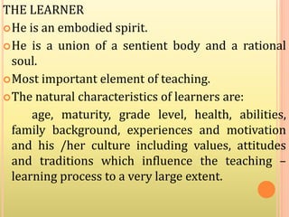 THE LEARNER
He is an embodied spirit.
He is a union of a sentient body and a rational
soul.
Most important element of teaching.
The natural characteristics of learners are:
age, maturity, grade level, health, abilities,
family background, experiences and motivation
and his /her culture including values, attitudes
and traditions which influence the teaching –
learning process to a very large extent.
 