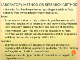 LABORATORY METHOD OR RESEARCH METHOD
- deal with first hand experiences regarding materials or facts
obtained from investigation or experimentation.
Types:
1. Experimental – aims to train students in problem solving with
incidental acquisition of information and motor skills, emphasis
is on discovery, original procedure, and solution of problems.
2. Observational Type – the aim is on the acquisition of facts.
Activities would include visits to museums, exhibits or galleries,
watching documentaries, going on filed trips.
Features:
1. To promote information acquisition through observation,
experimental solutions to problems guided by reflective thinking
and acquisition of skill in manipulation.
2. Provides students opportunities to conduct or participate in
original research.
 