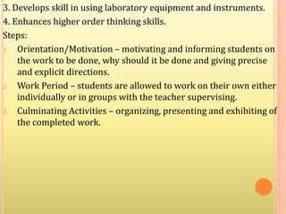 3. Develops skill in using laboratory equipment and instruments.
4. Enhances higher order thinking skills.
Steps:
1. Orientation/Motivation – motivating and informing students on
the work to be done, why should it be done and giving precise
and explicit directions.
2. Work Period – students are allowed to work on their own either
individually or in groups with the teacher supervising.
3. Culminating Activities – organizing, presenting and exhibiting of
the completed work.
 