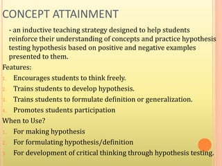 CONCEPT ATTAINMENT
- an inductive teaching strategy designed to help students
reinforce their understanding of concepts and practice hypothesis
testing hypothesis based on positive and negative examples
presented to them.
Features:
1. Encourages students to think freely.
2. Trains students to develop hypothesis.
3. Trains students to formulate definition or generalization.
4. Promotes students participation
When to Use?
1. For making hypothesis
2. For formulating hypothesis/definition
3. For development of critical thinking through hypothesis testing.
 