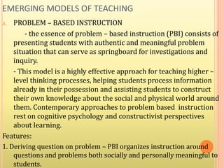 EMERGING MODELS OF TEACHING
A. PROBLEM – BASED INSTRUCTION
- the essence of problem – based instruction (PBI) consists of
presenting students with authentic and meaningful problem
situation that can serve as springboard for investigations and
inquiry.
- This model is a highly effective approach for teaching higher –
level thinking processes, helping students process information
already in their possession and assisting students to construct
their own knowledge about the social and physical world around
them. Contemporary approaches to problem based instruction
rest on cognitive psychology and constructivist perspectives
about learning.
Features:
1. Deriving question on problem – PBI organizes instruction around
questions and problems both socially and personally meaningful to
students.
 