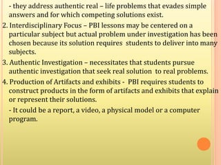- they address authentic real – life problems that evades simple
answers and for which competing solutions exist.
2. Interdisciplinary Focus – PBI lessons may be centered on a
particular subject but actual problem under investigation has been
chosen because its solution requires students to deliver into many
subjects.
3. Authentic Investigation – necessitates that students pursue
authentic investigation that seek real solution to real problems.
4. Production of Artifacts and exhibits - PBI requires students to
construct products in the form of artifacts and exhibits that explain
or represent their solutions.
- It could be a report, a video, a physical model or a computer
program.
 