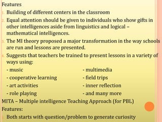 Features
1. Building of different centers in the classroom
2. Equal attention should be given to individuals who show gifts in
other intelligences aside from linguistics and logical –
mathematical intelligences.
3. The MI theory proposed a major transformation in the way schools
are run and lessons are presented.
4. Suggests that teachers be trained to present lessons in a variety of
ways using:
- music - multimedia
- cooperative learning - field trips
- art activities - inner reflection
- role playing - and many more
MITA – Multiple intelligence Teaching Approach (for PBL)
Features:
1. Both starts with question/problem to generate curiosity
 