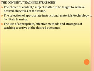 THE CONTENT/ TEACHING STRATEGIES
 The choice of content/ subject matter to be taught to achieve
desired objectives of the lesson.
 The selection of appropriate instructional materials/technology to
facilitate learning.
 The use of appropriate/effective methods and strategies of
teaching to arrive at the desired outcomes.
 