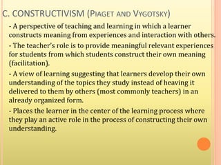 C. CONSTRUCTIVISM (PIAGET AND VYGOTSKY)
- A perspective of teaching and learning in which a learner
constructs meaning from experiences and interaction with others.
- The teacher’s role is to provide meaningful relevant experiences
for students from which students construct their own meaning
(facilitation).
- A view of learning suggesting that learners develop their own
understanding of the topics they study instead of heaving it
delivered to them by others (most commonly teachers) in an
already organized form.
- Places the learner in the center of the learning process where
they play an active role in the process of constructing their own
understanding.
 