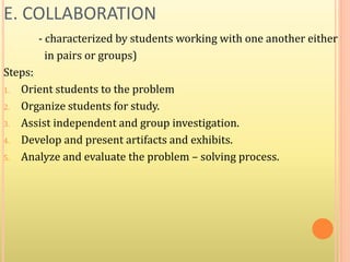 E. COLLABORATION
- characterized by students working with one another either
in pairs or groups)
Steps:
1. Orient students to the problem
2. Organize students for study.
3. Assist independent and group investigation.
4. Develop and present artifacts and exhibits.
5. Analyze and evaluate the problem – solving process.
 