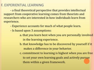 F. EXPERIENTIAL LEARNING
- a final theoretical perspective that provides intellectual
support from cooperative learning comes from theorists and
researchers who are interested in how individuals learn from
experience.
- Experience accounts for much of what people learn.
- Is based upon 3 assumptions:
a. that you learn best when you are personally involved
in the learning experience.
b. that knowledge has to be discovered by yourself if it
makes a difference in your behavior.
c. commitment to learning is highest when you are free
to set your own learning goals and actively pursue
them within a given framework.
 