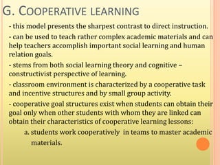 G. COOPERATIVE LEARNING
- this model presents the sharpest contrast to direct instruction.
- can be used to teach rather complex academic materials and can
help teachers accomplish important social learning and human
relation goals.
- stems from both social learning theory and cognitive –
constructivist perspective of learning.
- classroom environment is characterized by a cooperative task
and incentive structures and by small group activity.
- cooperative goal structures exist when students can obtain their
goal only when other students with whom they are linked can
obtain their characteristics of cooperative learning lessons:
a. students work cooperatively in teams to master academic
materials.
 