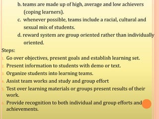 b. teams are made up of high, average and low achievers
(coping learners).
c. whenever possible, teams include a racial, cultural and
sexual mix of students.
d. reward system are group oriented rather than individually
oriented.
Steps:
1. Go over objectives, present goals and establish learning set.
2. Present information to students with demo or text.
3. Organize students into learning teams.
4. Assist team works and study and group effort
5. Test over learning materials or groups present results of their
work.
6. Provide recognition to both individual and group efforts and
achievements.
 