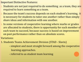 Important Distinctive Features:
1. Students are not just required to do something as a team, they are
required to learn something as a team.
2. Because the team’s success depends on each student’s learning, it
is necessary for students to tutor one another rather than simply
share ideas and information with one another.
3. In some versions of cooperative learning where marks or grades
are allocated to students, there is opportunity for each member of
each team to succeed, because success is based on improvement
on past performance rather than on absolute scores.
Variations:
1. Students Teams Achievement Division (STAD - Slavin)
- simplest and most straight forward among the cooperative
learning approaches.
- referred to as student team learning
 
