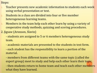 Steps:
1. Teacher presents new academic information to students each week
using verbal presentation or text.
2. Students in a class are divided into four or five member
heterogeneous learning teams.
3. Members in the team help each other learn by using a variety of
cooperative study methods, quizzing and scoring procedures.
2. Jigsaw (Aronson, Slavin)
- students are assigned to 5 or 6 members heterogeneous study
team.
- academic materials are presented to the students in text form.
- each student has the responsibility to learn a portion of the
material.
- members from different teams with the same topic (called the
expert group) meet to study and help each other learn their topic.
- then students return to home team and teach each other members
what they have learned.
 