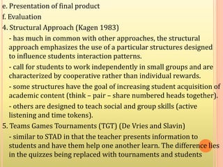 e. Presentation of final product
f. Evaluation
4. Structural Approach (Kagen 1983)
- has much in common with other approaches, the structural
approach emphasizes the use of a particular structures designed
to influence students interaction patterns.
- call for students to work independently in small groups and are
characterized by cooperative rather than individual rewards.
- some structures have the goal of increasing student acquisition of
academic content (think – pair – share numbered heads together).
- others are designed to teach social and group skills (active
listening and time tokens).
5. Teams Games Tournaments (TGT) (De Vries and Slavin)
- similar to STAD in that the teacher presents information to
students and have them help one another learn. The difference lies
in the quizzes being replaced with tournaments and students
 
