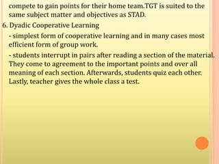 compete to gain points for their home team.TGT is suited to the
same subject matter and objectives as STAD.
6. Dyadic Cooperative Learning
- simplest form of cooperative learning and in many cases most
efficient form of group work.
- students interrupt in pairs after reading a section of the material.
They come to agreement to the important points and over all
meaning of each section. Afterwards, students quiz each other.
Lastly, teacher gives the whole class a test.
 