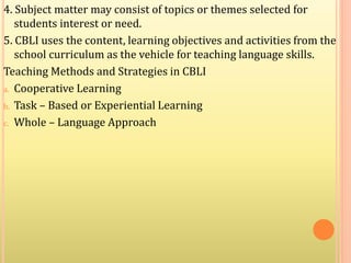 4. Subject matter may consist of topics or themes selected for
students interest or need.
5. CBLI uses the content, learning objectives and activities from the
school curriculum as the vehicle for teaching language skills.
Teaching Methods and Strategies in CBLI
a. Cooperative Learning
b. Task – Based or Experiential Learning
c. Whole – Language Approach
 