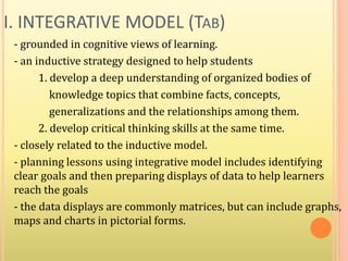 I. INTEGRATIVE MODEL (TAB)
- grounded in cognitive views of learning.
- an inductive strategy designed to help students
1. develop a deep understanding of organized bodies of
knowledge topics that combine facts, concepts,
generalizations and the relationships among them.
2. develop critical thinking skills at the same time.
- closely related to the inductive model.
- planning lessons using integrative model includes identifying
clear goals and then preparing displays of data to help learners
reach the goals
- the data displays are commonly matrices, but can include graphs,
maps and charts in pictorial forms.
 