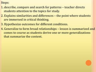 Steps:
1. describe, compare and search for patterns – teacher directs
students attention to the topics for study.
2. Explains similarities and differences – the point where students
are immersed in critical thinking.
3. Hypothesize outcomes for different conditions.
4. Generalize to form broad relationships – lesson is summarized and
comes to course as students derive one or more generalizations
that summarize the content.
 