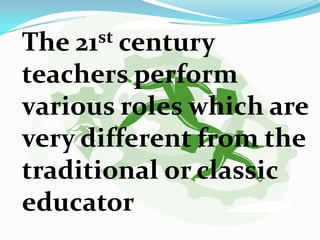 The 21st century
teachers perform
various roles which are
very different from the
traditional or classic
educator
 
