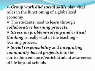  Group work and social skills play vital
roles in the functioning of a globalized
economy.
 The students need to learn through
collaborative learning projects.
 Stress on problem-solving and critical
thinking is really vital in the teaching –
learning process.
 Social responsibility and integrating
community-based projects into the
curriculum enhance/enrich student awareness
of life beyond schools
 